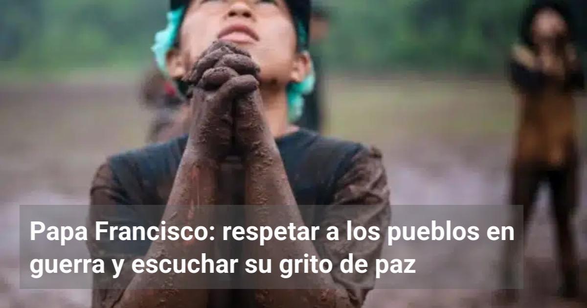 Papa Francisco: respetar a los pueblos en guerra y escuchar su grito de ...