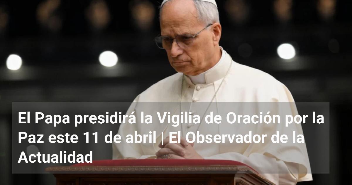 El Papa presidirá la Vigilia de Oración por la Paz este 11 de abril ...