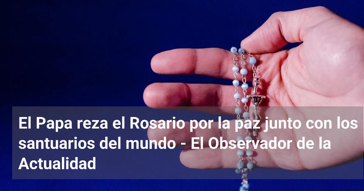 El Papa reza el Rosario por la paz junto con los santuarios del mundo ...